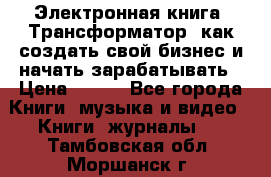 Электронная книга «Трансформатор» как создать свой бизнес и начать зарабатывать › Цена ­ 100 - Все города Книги, музыка и видео » Книги, журналы   . Тамбовская обл.,Моршанск г.